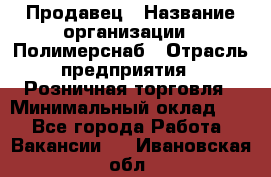 Продавец › Название организации ­ Полимерснаб › Отрасль предприятия ­ Розничная торговля › Минимальный оклад ­ 1 - Все города Работа » Вакансии   . Ивановская обл.